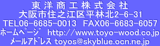  m  H    
sZV]敽іk2-6-31
TEL06-6685-0013@FAX06-6683-6057
ΰ߰ށ@http://www.toyo-wood.co.jp
Ұٱڽ toyos@skyblue.ocn.ne.jp